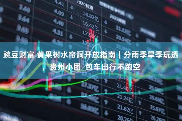 豌豆财富 黄果树水帘洞开放指南｜分雨季旱季玩透，贵州小团  包车出行不跑空