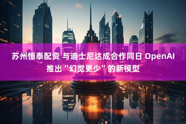 苏州恒泰配资 与迪士尼达成合作同日 OpenAI推出“幻觉更少”的新模型