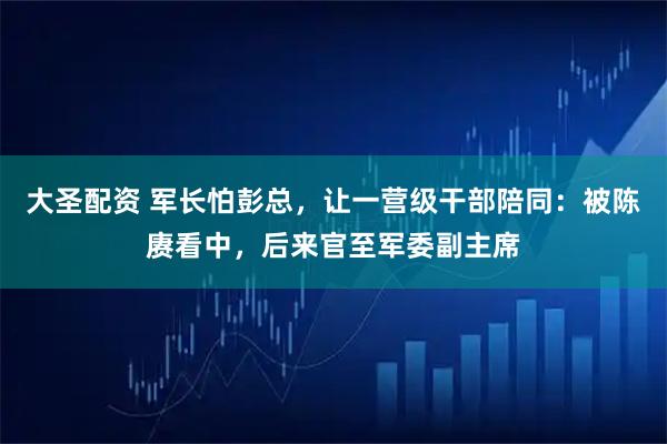 大圣配资 军长怕彭总，让一营级干部陪同：被陈赓看中，后来官至军委副主席