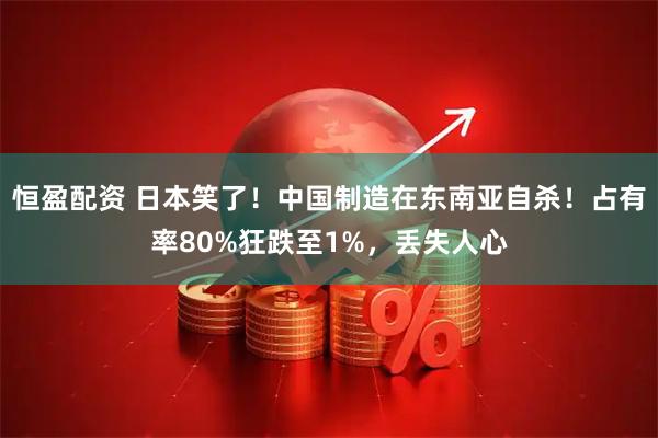 恒盈配资 日本笑了！中国制造在东南亚自杀！占有率80%狂跌至1%，丢失人心