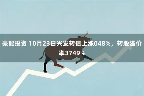豪配投资 10月23日兴发转债上涨048%，转股溢价率3749%