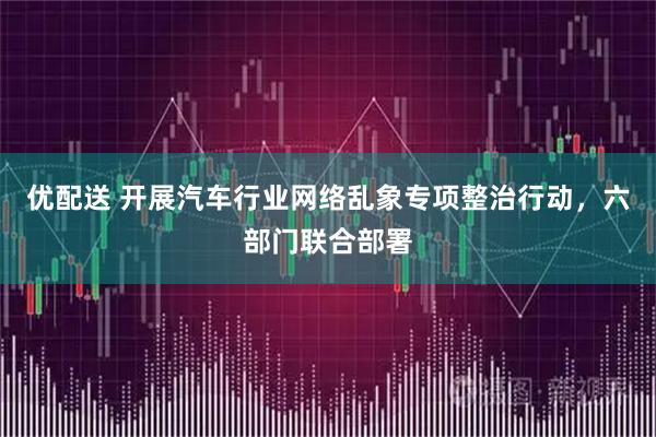 优配送 开展汽车行业网络乱象专项整治行动，六部门联合部署