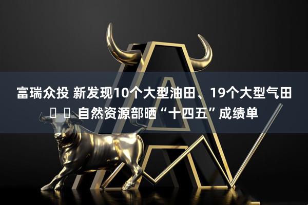 富瑞众投 新发现10个大型油田、19个大型气田⋯⋯自然资源部晒“十四五”成绩单