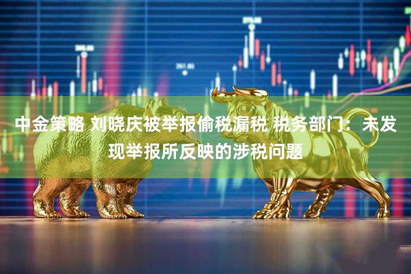 中金策略 刘晓庆被举报偷税漏税 税务部门：未发现举报所反映的涉税问题